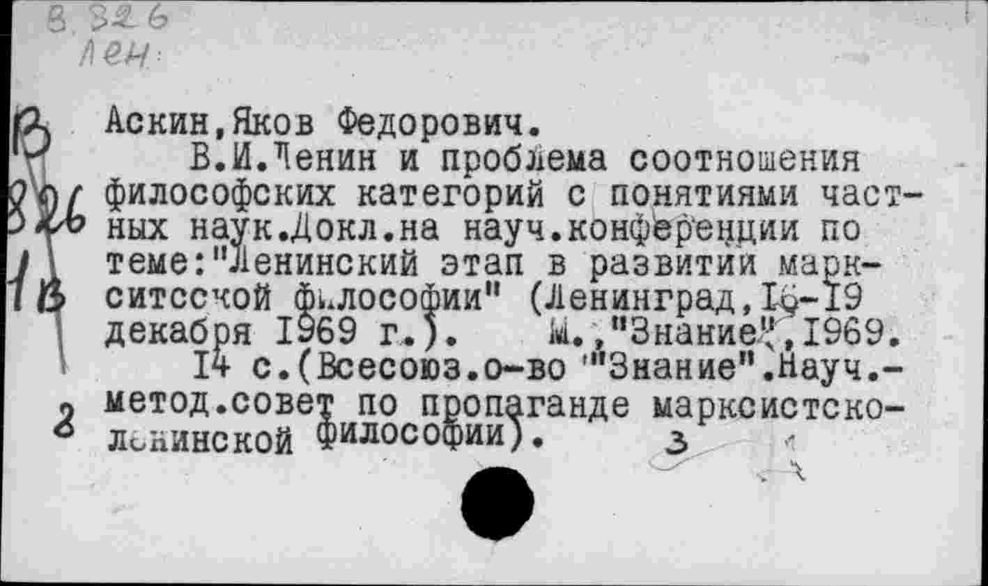 ﻿Аскин.Яков Федорович.
В.И.Ленин и проблема соотношения философских категорий с понятиями частных наук.Докл.на науч.конференции по теме:"Ленинский этап в развитии марк-ситсской философии" (Ленинград,16-19 декабря 1У69 г.). Ы.,"Знание^,1969.
14 с.(Всесоюз.о-во "’Знание".Науч.-
метод.совет по пропаганде марксистско-Лининской Философии). з